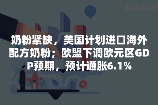 奶粉紧缺，美国计划进口海外配方奶粉；欧盟下调欧元区GDP预期，预计通胀6.1%