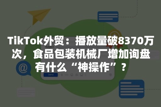 TikTok外贸：播放量破8370万次，食品包装机械厂增加询盘有什么“神操作”？