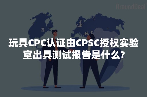 玩具CPC认证由CPSC授权实验室出具测试报告是什么?