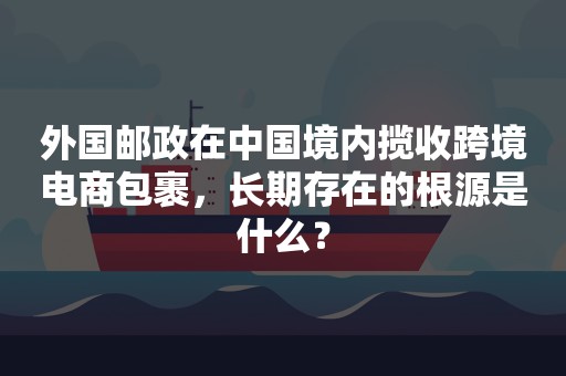 外国邮政在中国境内揽收跨境电商包裹，长期存在的根源是什么？