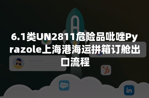 6.1类UN2811危险品吡唑Pyrazole上海港海运拼箱订舱出口流程