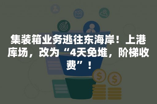 集装箱业务逃往东海岸！上港库场，改为“4天免堆，阶梯收费”！