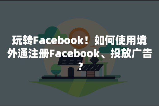 玩转Facebook！如何使用境外通注册Facebook、投放广告？