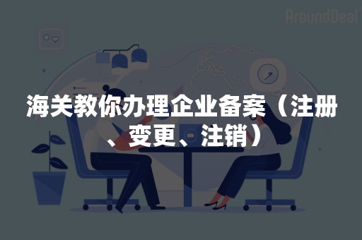 海关教你办理企业备案（注册、变更、注销）