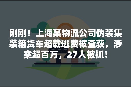 刚刚！上海某物流公司伪装集装箱货车超载逃费被查获，涉案超百万，27人被抓！