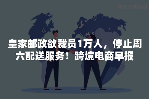 皇家邮政欲裁员1万人，停止周六配送服务！跨境电商早报