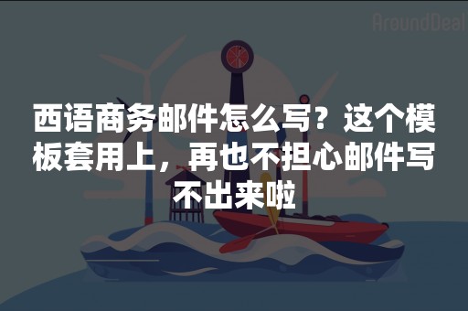 西语商务邮件怎么写？这个模板套用上，再也不担心邮件写不出来啦