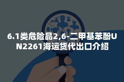 6.1类危险品2,6-二甲基苯酚UN2261海运货代出口介绍