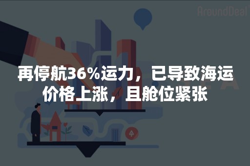 再停航36%运力，已导致海运价格上涨，且舱位紧张