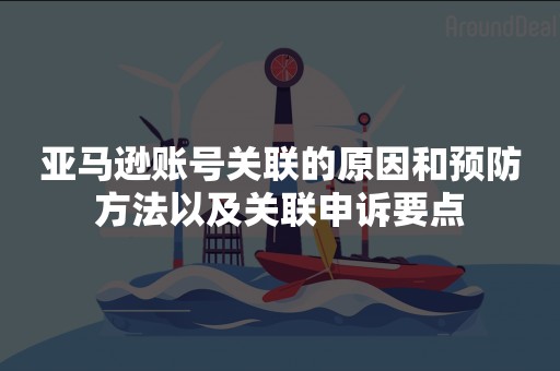 亚马逊账号关联的原因和预防方法以及关联申诉要点