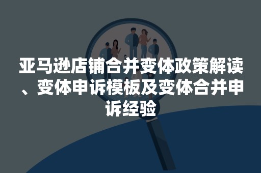 亚马逊店铺合并变体政策解读、变体申诉模板及变体合并申诉经验