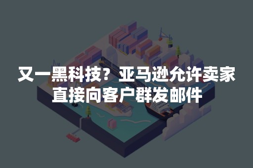 又一黑科技？亚马逊允许卖家直接向客户群发邮件