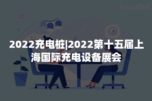 2022充电桩|2022第十五届上海国际充电设备展会