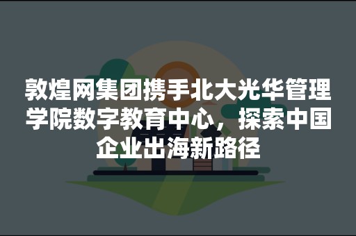 敦煌网集团携手北大光华管理学院数字教育中心，探索中国企业出海新路径