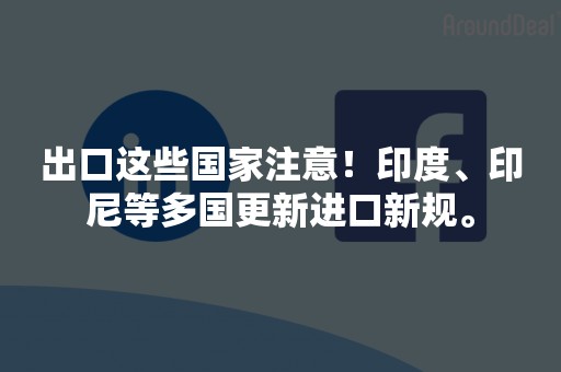 出口这些国家注意！印度、印尼等多国更新进口新规。