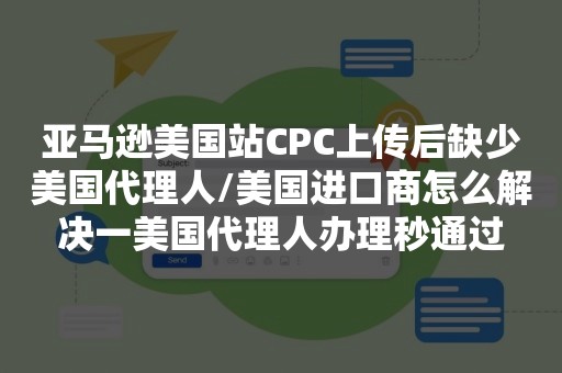 亚马逊美国站CPC上传后缺少美国代理人/美国进口商怎么解决一美国代理人办理秒通过