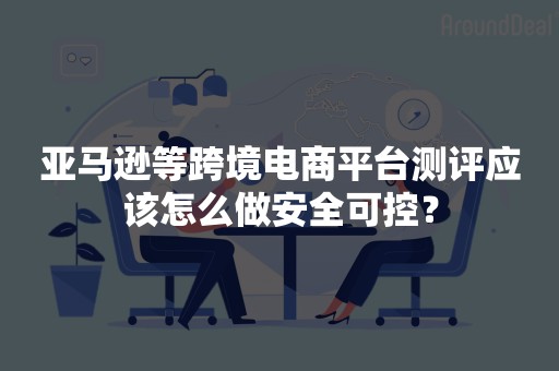 亚马逊等跨境电商平台测评应该怎么做安全可控？