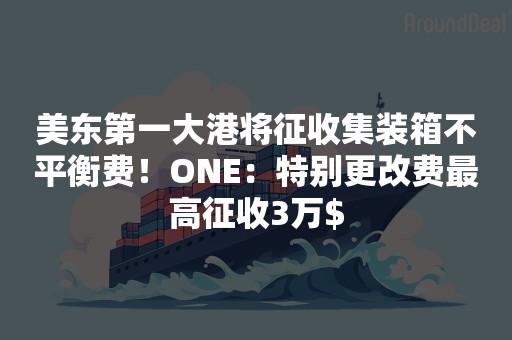 美东第一大港将征收集装箱不平衡费！ONE：特别更改费最高征收3万$