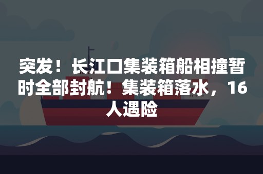 突发！长江口集装箱船相撞暂时全部封航！集装箱落水，16人遇险