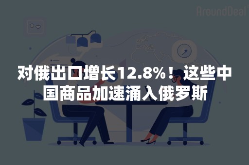 对俄出口增长12.8%！这些中国商品加速涌入俄罗斯