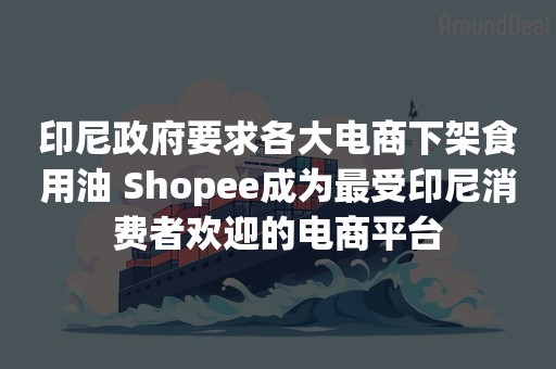 印尼政府要求各大电商下架食用油 Shopee成为最受印尼消费者欢迎的电商平台