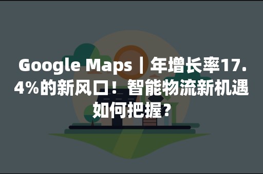 Google Maps｜年增长率17.4%的新风口！智能物流新机遇如何把握？