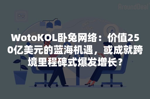 WotoKOL卧兔网络：价值250亿美元的蓝海机遇，或成就跨境里程碑式爆发增长？