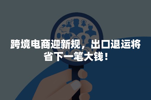 跨境电商迎新规，出口退运将省下一笔大钱！