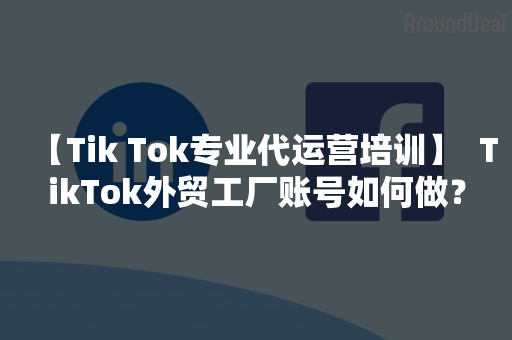 【Tik Tok专业代运营培训】  TikTok外贸工厂账号如何做？