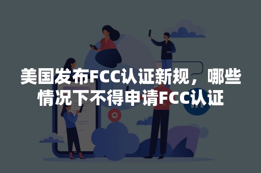 美国发布FCC认证新规，哪些情况下不得申请FCC认证