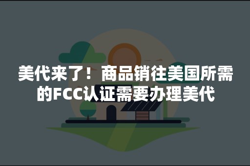 美代来了！商品销往美国所需的FCC认证需要办理美代