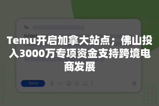 Temu开启加拿大站点；佛山投入3000万专项资金支持跨境电商发展