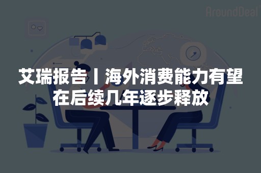 艾瑞报告丨海外消费能力有望在后续几年逐步释放