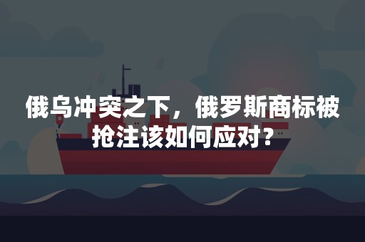 俄乌冲突之下，俄罗斯商标被抢注该如何应对？