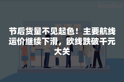 节后货量不见起色！主要航线运价继续下滑，欧线跌破千元大关