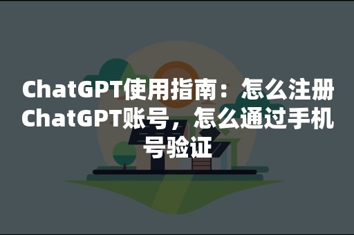 ChatGPT使用指南：怎么注册ChatGPT账号，怎么通过手机号验证