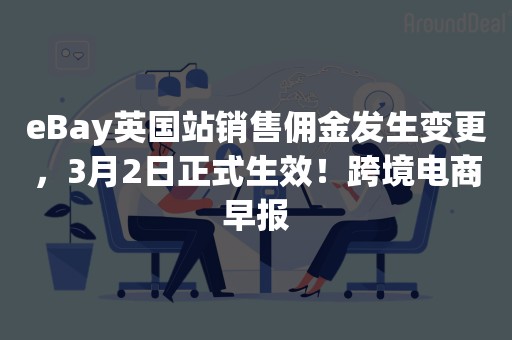 eBay英国站销售佣金发生变更，3月2日正式生效！跨境电商早报