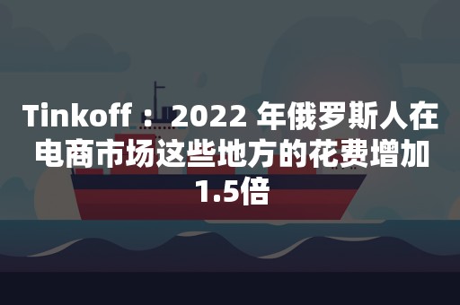 Tinkoff ：2022 年俄罗斯人在电商市场这些地方的花费增加1.5倍