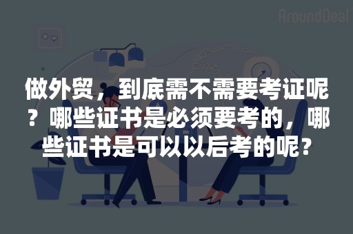 做外贸，到底需不需要考证呢？哪些证书是必须要考的，哪些证书是可以以后考的呢？