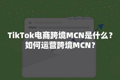 TikTok电商跨境MCN是什么？如何运营跨境MCN？