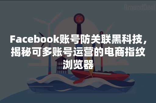 Facebook账号防关联黑科技，揭秘可多账号运营的电商指纹浏览器