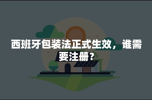 西班牙包装法正式生效，谁需要注册？