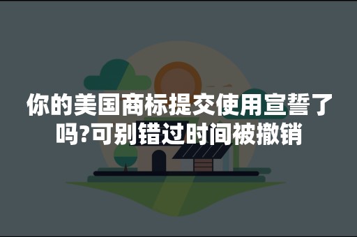 你的美国商标提交使用宣誓了吗?可别错过时间被撤销