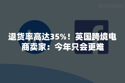 退货率高达35%！英国跨境电商卖家：今年只会更难