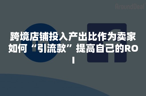 跨境店铺投入产出比作为卖家如何“引流款”提高自己的ROI