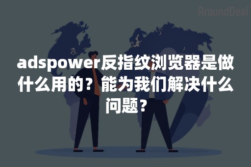 adspower反指纹浏览器是做什么用的？能为我们解决什么问题？