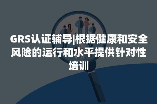 GRS认证辅导|根据健康和安全风险的运行和水平提供针对性培训