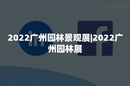 2022广州园林景观展|2022广州园林展