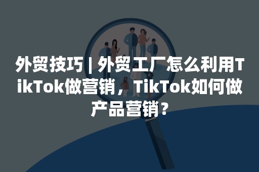 外贸技巧 | 外贸工厂怎么利用TikTok做营销，TikTok如何做产品营销？