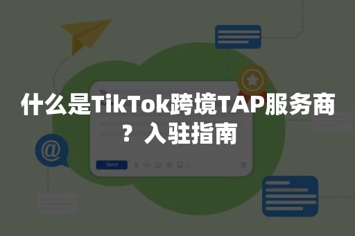 什么是TikTok跨境TAP服务商？入驻指南